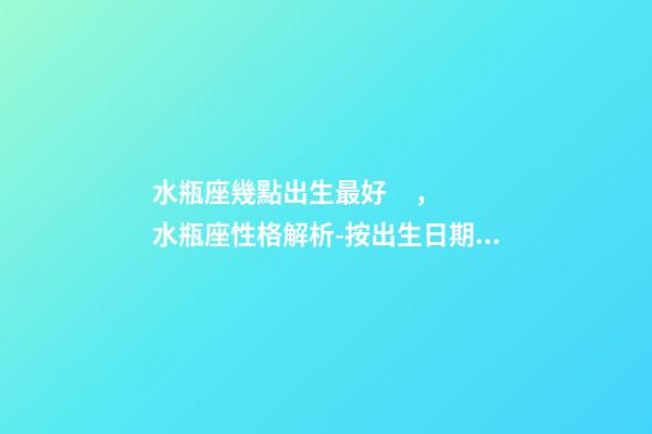 水瓶座幾點出生最好，水瓶座性格解析-按出生日期詳解